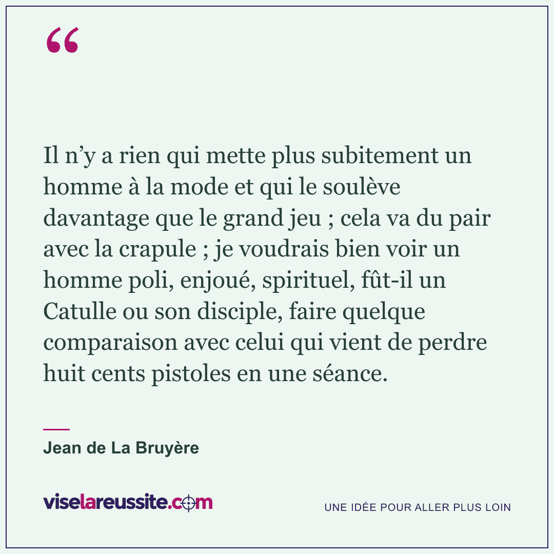 « Il n’y a rien qui mette plus subitement un homme à la mode et qui le soulève davantage que le grand jeu ; cela va du pair avec la crapule ; je voudrais bien voir un homme poli, enjoué, spirituel, fût-il un Catulle ou son disciple, faire quelque comparaison avec celui qui vient de perdre huit cents pistoles en une séance. » — Jean de La Bruyère — Vise la Réussite