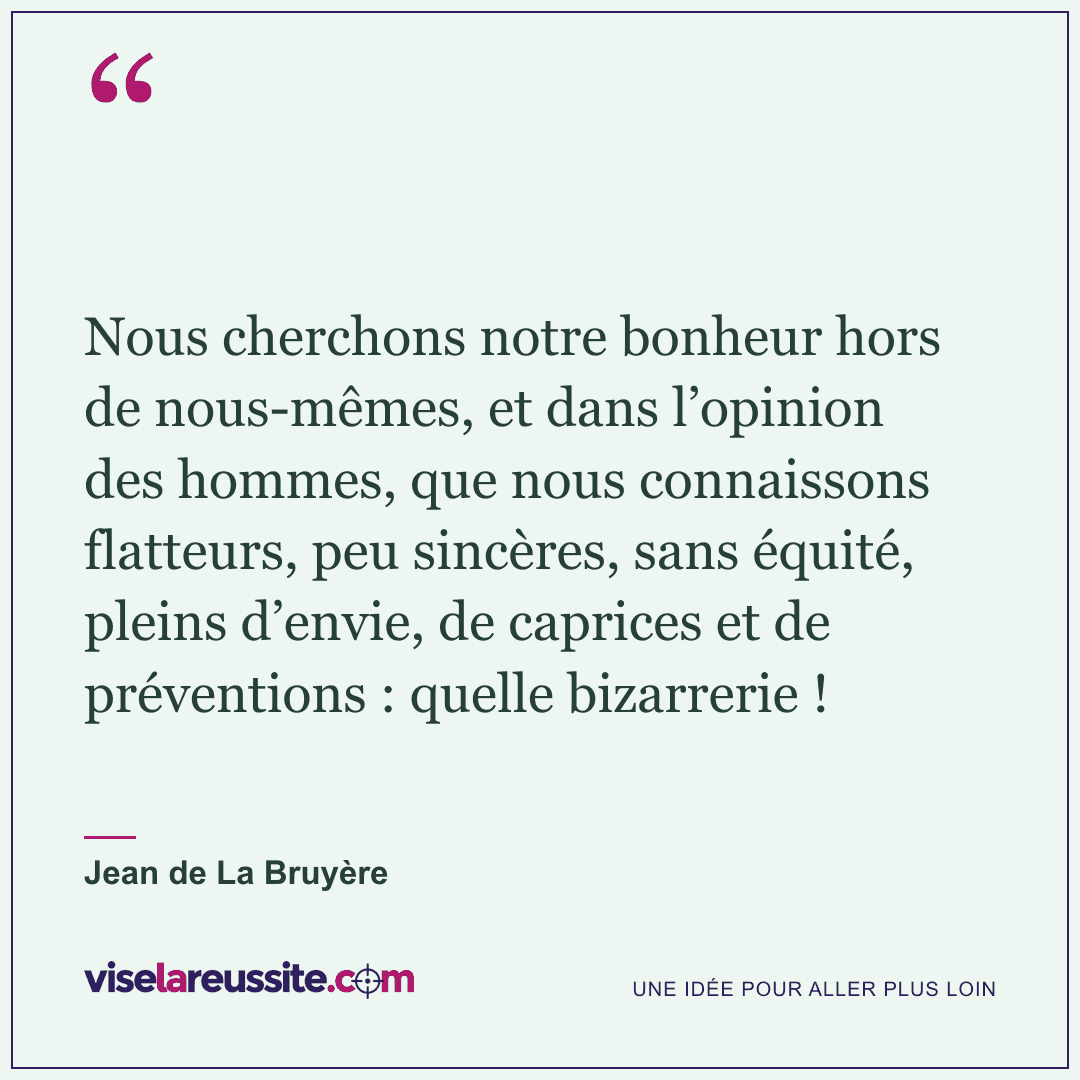 « Nous cherchons notre bonheur hors de nous-mêmes, et dans l’opinion des hommes, que nous connaissons flatteurs, peu sincères, sans équité, pleins d’envie, de caprices et de préventions : quelle bizarrerie ! » — Jean de La Bruyère — Vise la Réussite