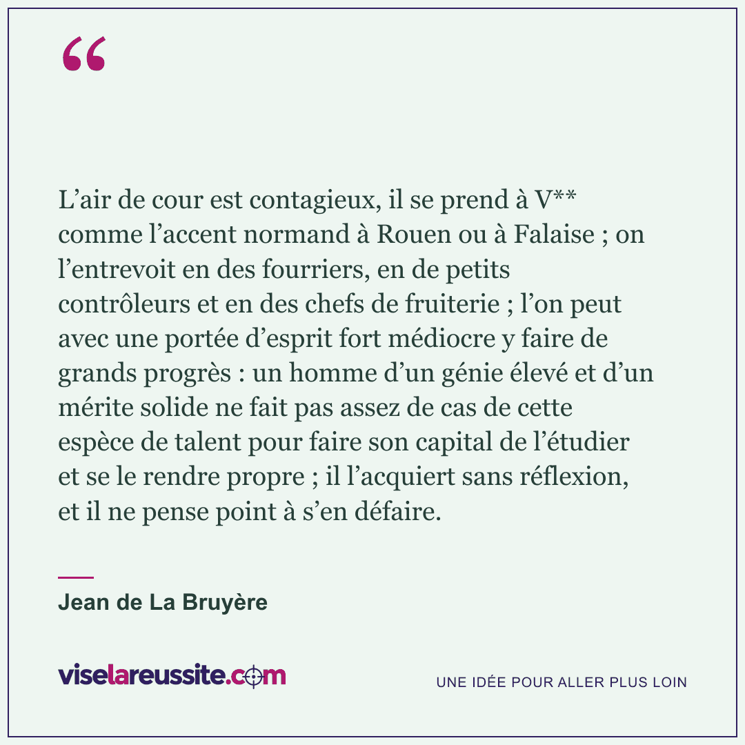 « L’air de cour est contagieux, il se prend à V** comme l’accent normand à Rouen ou à Falaise ; on l’entrevoit en des fourriers, en de petits contrôleurs et en des chefs de fruiterie ; l’on peut avec une portée d’esprit fort médiocre y faire de grands progrès : un homme d’un génie élevé et d’un mérite solide ne fait pas assez de cas de cette espèce de talent pour faire son capital de l’étudier et se le rendre propre ; il l’acquiert sans réflexion, et il ne pense point à s’en défaire. » — Jean de La Bruyère — Vise la Réussite