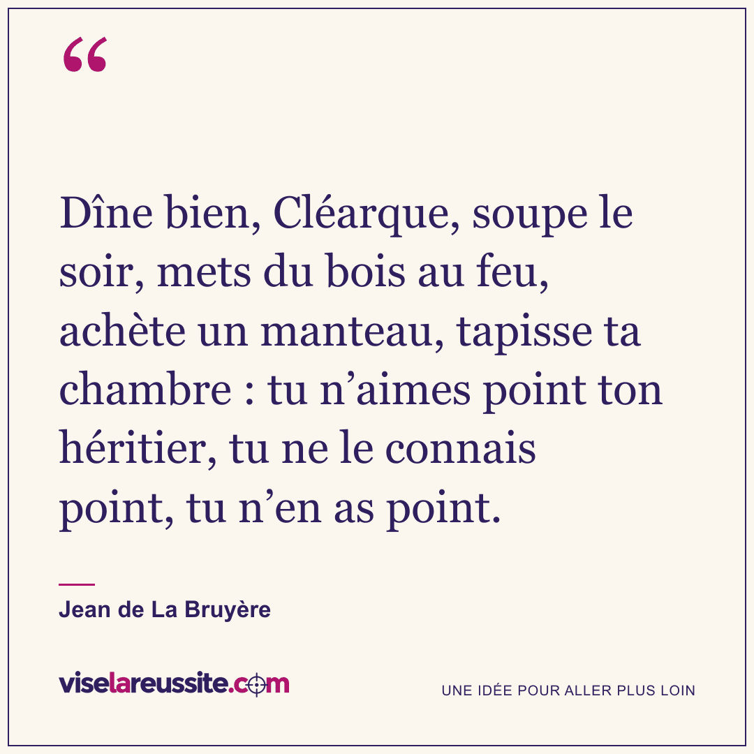« Dîne bien, Cléarque, soupe le soir, mets du bois au feu, achète un manteau, tapisse ta chambre : tu n’aimes point ton héritier, tu ne le connais point, tu n’en as point. » — Jean de La Bruyère — Vise la Réussite