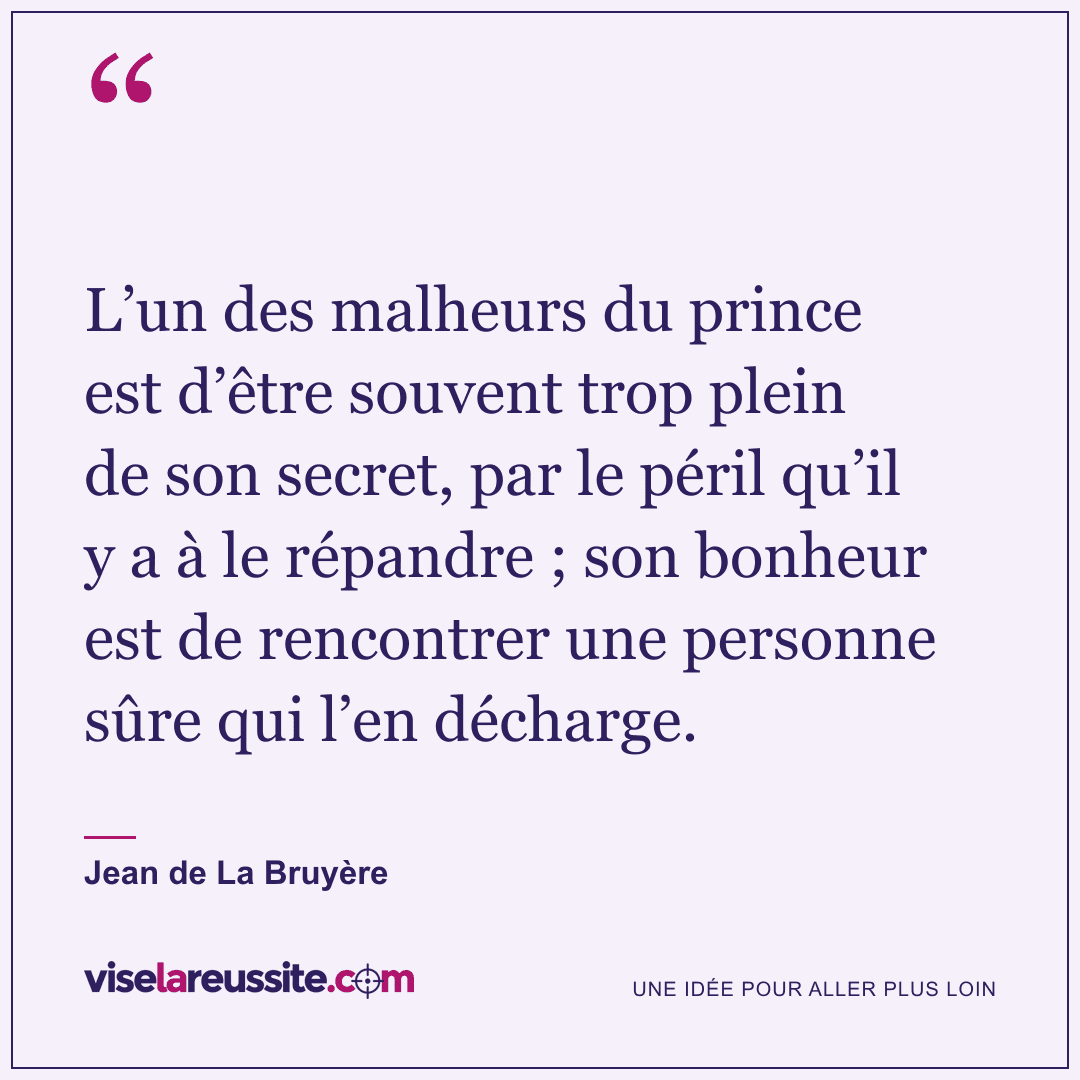 « L’un des malheurs du prince est d’être souvent trop plein de son secret, par le péril qu’il y a à le répandre ; son bonheur est de rencontrer une personne sûre qui l’en décharge. » — Jean de La Bruyère — Vise la Réussite