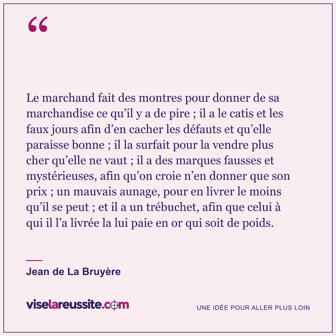 « Le marchand fait des montres pour donner de sa marchandise ce qu’il y a de pire ; il a le catis et les faux jours afin d’en cacher les défauts et qu’elle paraisse bonne ; il la surfait pour la vendre plus cher qu’elle ne vaut ; il a des marques fausses et mystérieuses, afin qu’on croie n’en donner que son prix ; un mauvais aunage, pour en livrer le moins qu’il se peut ; et il a un trébuchet, afin que celui à qui il l’a livrée la lui paie en or qui soit de poids. » — Jean de La Bruyère — Vise la Réussite