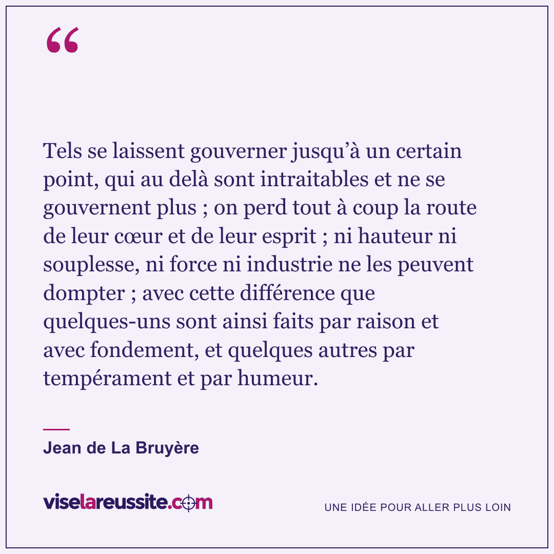« Tels se laissent gouverner jusqu’à un certain point, qui au delà sont intraitables et ne se gouvernent plus ; on perd tout à coup la route de leur cœur et de leur esprit ; ni hauteur ni souplesse, ni force ni industrie ne les peuvent dompter ; avec cette différence que quelques-uns sont ainsi faits par raison et avec fondement, et quelques autres par tempérament et par humeur. » — Jean de La Bruyère — Vise la Réussite