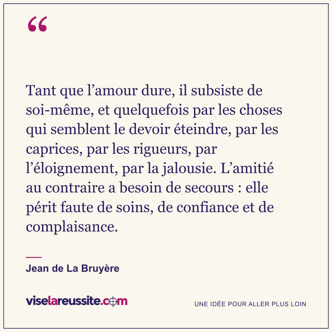 « Tant que l’amour dure, il subsiste de soi-même, et quelquefois par les choses qui semblent le devoir éteindre, par les caprices, par les rigueurs, par l’éloignement, par la jalousie. L’amitié au contraire a besoin de secours : elle périt faute de soins, de confiance et de complaisance. » — Jean de La Bruyère — Vise la Réussite