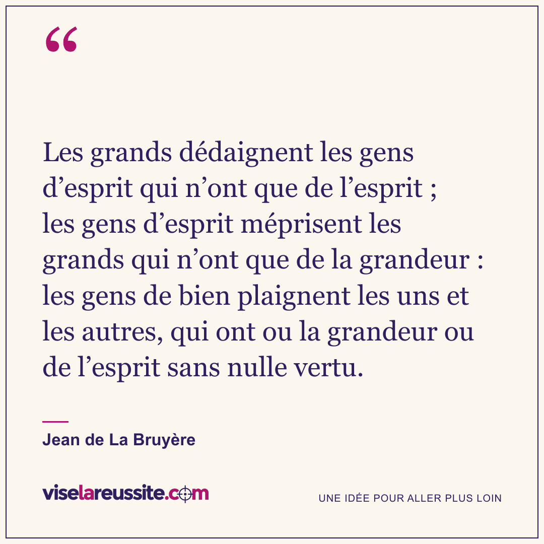 « Les grands dédaignent les gens d’esprit qui n’ont que de l’esprit ; les gens d’esprit méprisent les grands qui n’ont que de la grandeur : les gens de bien plaignent les uns et les autres, qui ont ou la grandeur ou de l’esprit sans nulle vertu. » — Jean de La Bruyère — Vise la Réussite