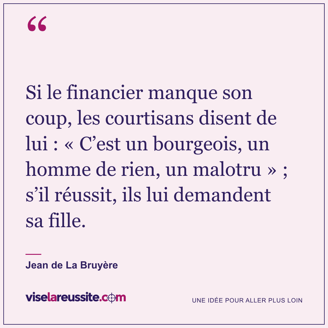 « Si le financier manque son coup, les courtisans disent de lui : « C’est un bourgeois, un homme de rien, un malotru » ; s’il réussit, ils lui demandent sa fille. » — Jean de La Bruyère — Vise la Réussite