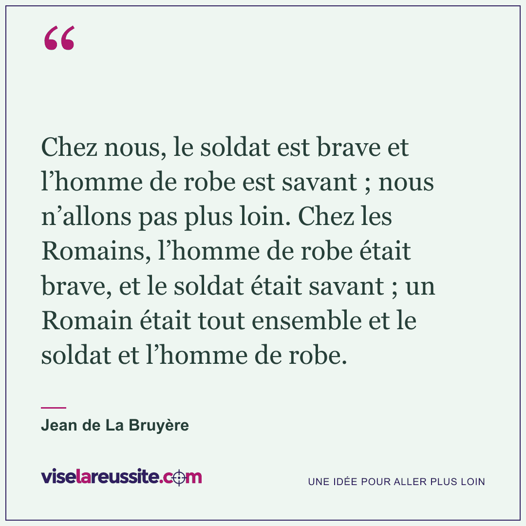« Chez nous, le soldat est brave et l’homme de robe est savant ; nous n’allons pas plus loin. Chez les Romains, l’homme de robe était brave, et le soldat était savant ; un Romain était tout ensemble et le soldat et l’homme de robe. » — Jean de La Bruyère — Vise la Réussite