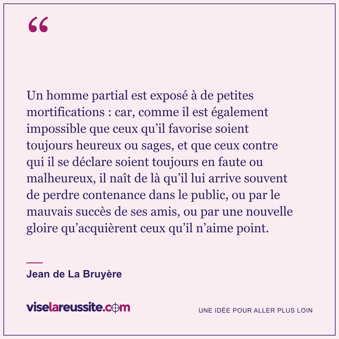 « Un homme partial est exposé à de petites mortifications : car, comme il est également impossible que ceux qu’il favorise soient toujours heureux ou sages, et que ceux contre qui il se déclare soient toujours en faute ou malheureux, il naît de là qu’il lui arrive souvent de perdre contenance dans le public, ou par le mauvais succès de ses amis, ou par une nouvelle gloire qu’acquièrent ceux qu’il n’aime point. » — Jean de La Bruyère — Vise la Réussite