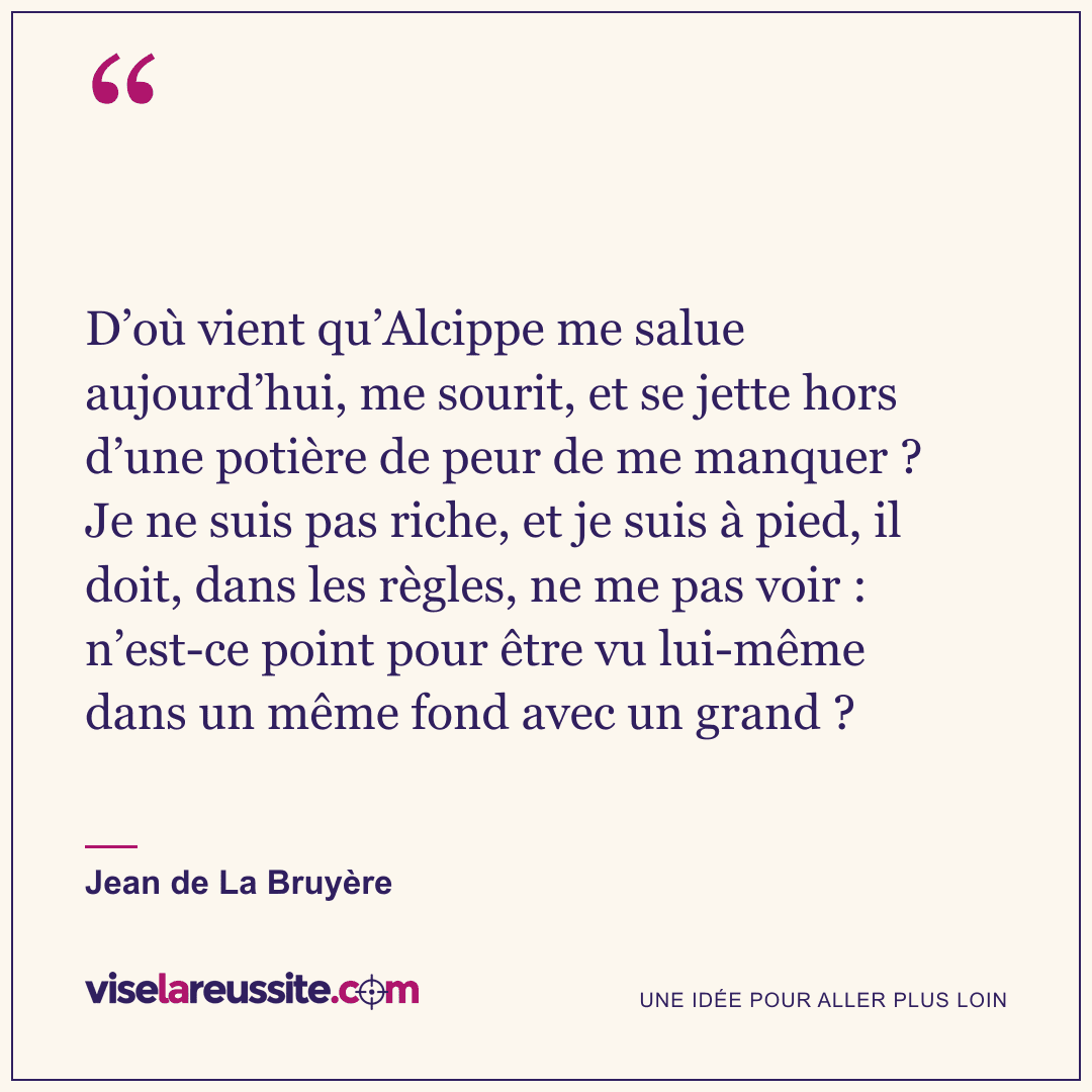 « D’où vient qu’Alcippe me salue aujourd’hui, me sourit, et se jette hors d’une potière de peur de me manquer ? Je ne suis pas riche, et je suis à pied, il doit, dans les règles, ne me pas voir : n’est-ce point pour être vu lui-même dans un même fond avec un grand ? » — Jean de La Bruyère — Vise la Réussite