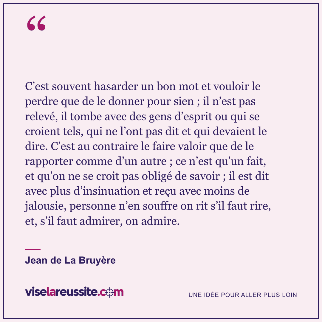 « C’est souvent hasarder un bon mot et vouloir le perdre que de le donner pour sien ; il n’est pas relevé, il tombe avec des gens d’esprit ou qui se croient tels, qui ne l’ont pas dit et qui devaient le dire. C’est au contraire le faire valoir que de le rapporter comme d’un autre ; ce n’est qu’un fait, et qu’on ne se croit pas obligé de savoir ; il est dit avec plus d’insinuation et reçu avec moins de jalousie, personne n’en souffre on rit s’il faut rire, et, s’il faut admirer, on admire. » — Jean de La Bruyère — Vise la Réussite