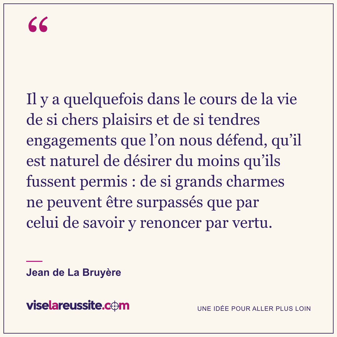 « Il y a quelquefois dans le cours de la vie de si chers plaisirs et de si tendres engagements que l’on nous défend, qu’il est naturel de désirer du moins qu’ils fussent permis : de si grands charmes ne peuvent être surpassés que par celui de savoir y renoncer par vertu. » — Jean de La Bruyère — Vise la Réussite