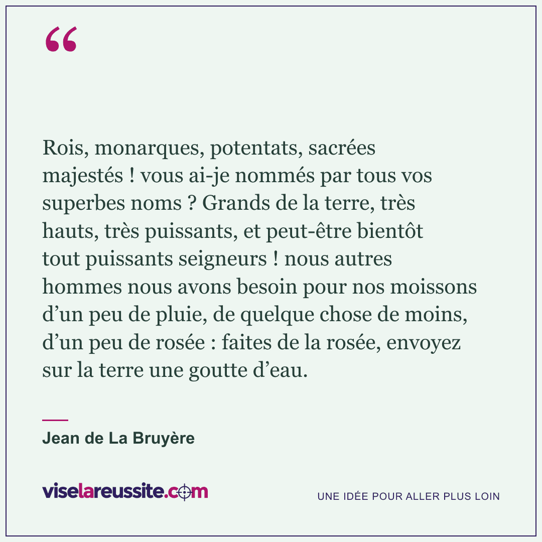 « Rois, monarques, potentats, sacrées majestés ! vous ai-je nommés par tous vos superbes noms ? Grands de la terre, très hauts, très puissants, et peut-être bientôt tout puissants seigneurs ! nous autres hommes nous avons besoin pour nos moissons d’un peu de pluie, de quelque chose de moins, d’un peu de rosée : faites de la rosée, envoyez sur la terre une goutte d’eau. » — Jean de La Bruyère — Vise la Réussite