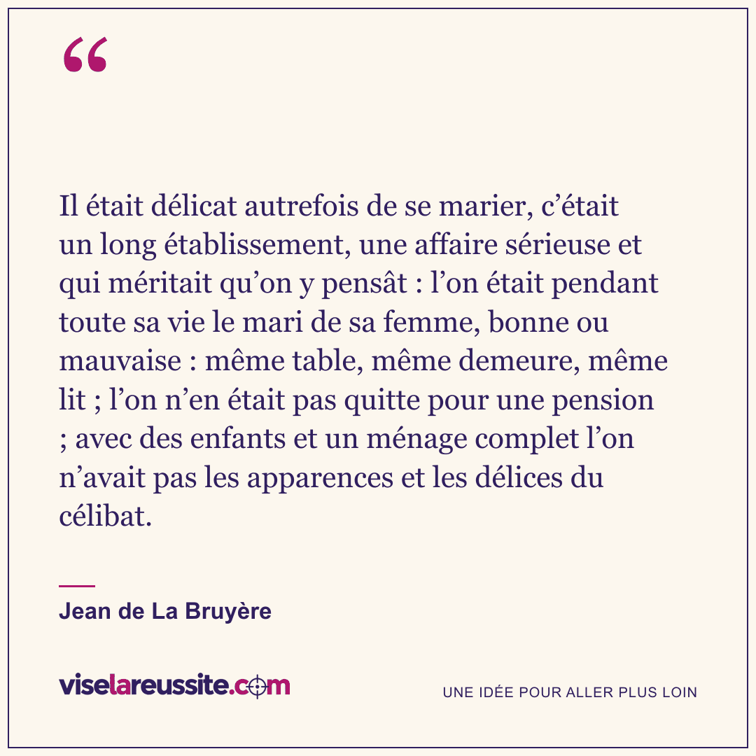 « Il était délicat autrefois de se marier, c’était un long établissement, une affaire sérieuse et qui méritait qu’on y pensât : l’on était pendant toute sa vie le mari de sa femme, bonne ou mauvaise : même table, même demeure, même lit ; l’on n’en était pas quitte pour une pension ; avec des enfants et un ménage complet l’on n’avait pas les apparences et les délices du célibat. » — Jean de La Bruyère — Vise la Réussite