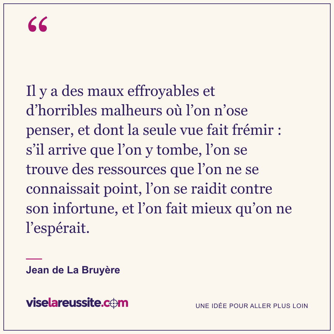 « Il y a des maux effroyables et d’horribles malheurs où l’on n’ose penser, et dont la seule vue fait frémir : s’il arrive que l’on y tombe, l’on se trouve des ressources que l’on ne se connaissait point, l’on se raidit contre son infortune, et l’on fait mieux qu’on ne l’espérait. » — Jean de La Bruyère — Vise la Réussite