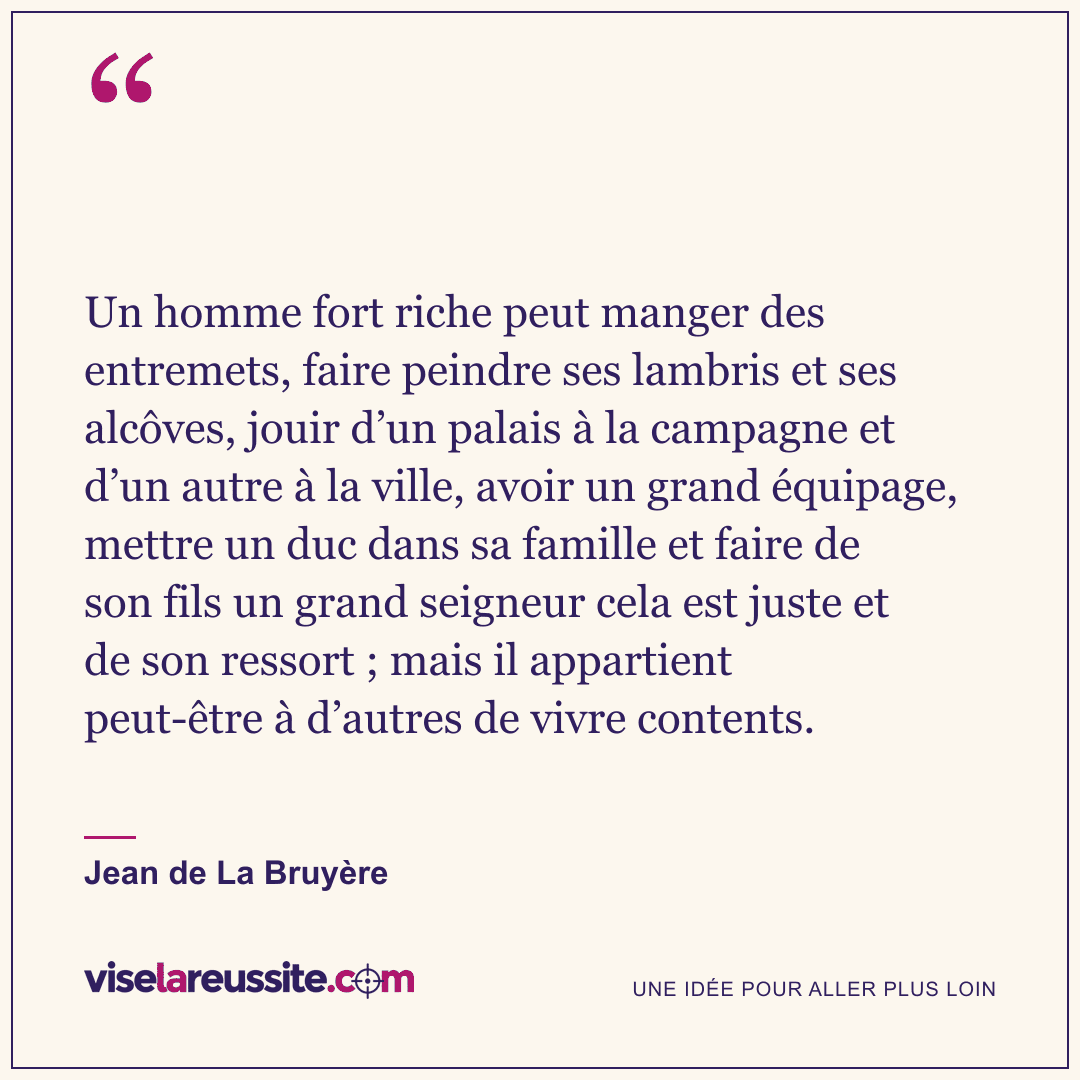 « Un homme fort riche peut manger des entremets, faire peindre ses lambris et ses alcôves, jouir d’un palais à la campagne et d’un autre à la ville, avoir un grand équipage, mettre un duc dans sa famille et faire de son fils un grand seigneur cela est juste et de son ressort ; mais il appartient peut-être à d’autres de vivre contents. » — Jean de La Bruyère — Vise la Réussite