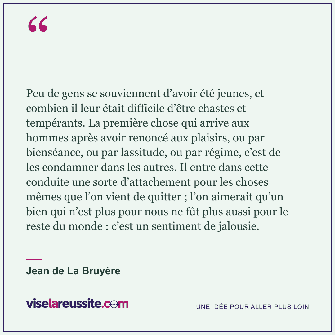 « Peu de gens se souviennent d’avoir été jeunes, et combien il leur était difficile d’être chastes et tempérants. La première chose qui arrive aux hommes après avoir renoncé aux plaisirs, ou par bienséance, ou par lassitude, ou par régime, c’est de les condamner dans les autres. Il entre dans cette conduite une sorte d’attachement pour les choses mêmes que l’on vient de quitter ; l’on aimerait qu’un bien qui n’est plus pour nous ne fût plus aussi pour le reste du monde : c’est un sentiment de jalousie. » — Jean de La Bruyère — Vise la Réussite