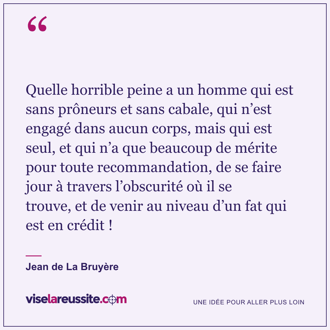 « Quelle horrible peine a un homme qui est sans prôneurs et sans cabale, qui n’est engagé dans aucun corps, mais qui est seul, et qui n’a que beaucoup de mérite pour toute recommandation, de se faire jour à travers l’obscurité où il se trouve, et de venir au niveau d’un fat qui est en crédit ! » — Jean de La Bruyère — Vise la Réussite
