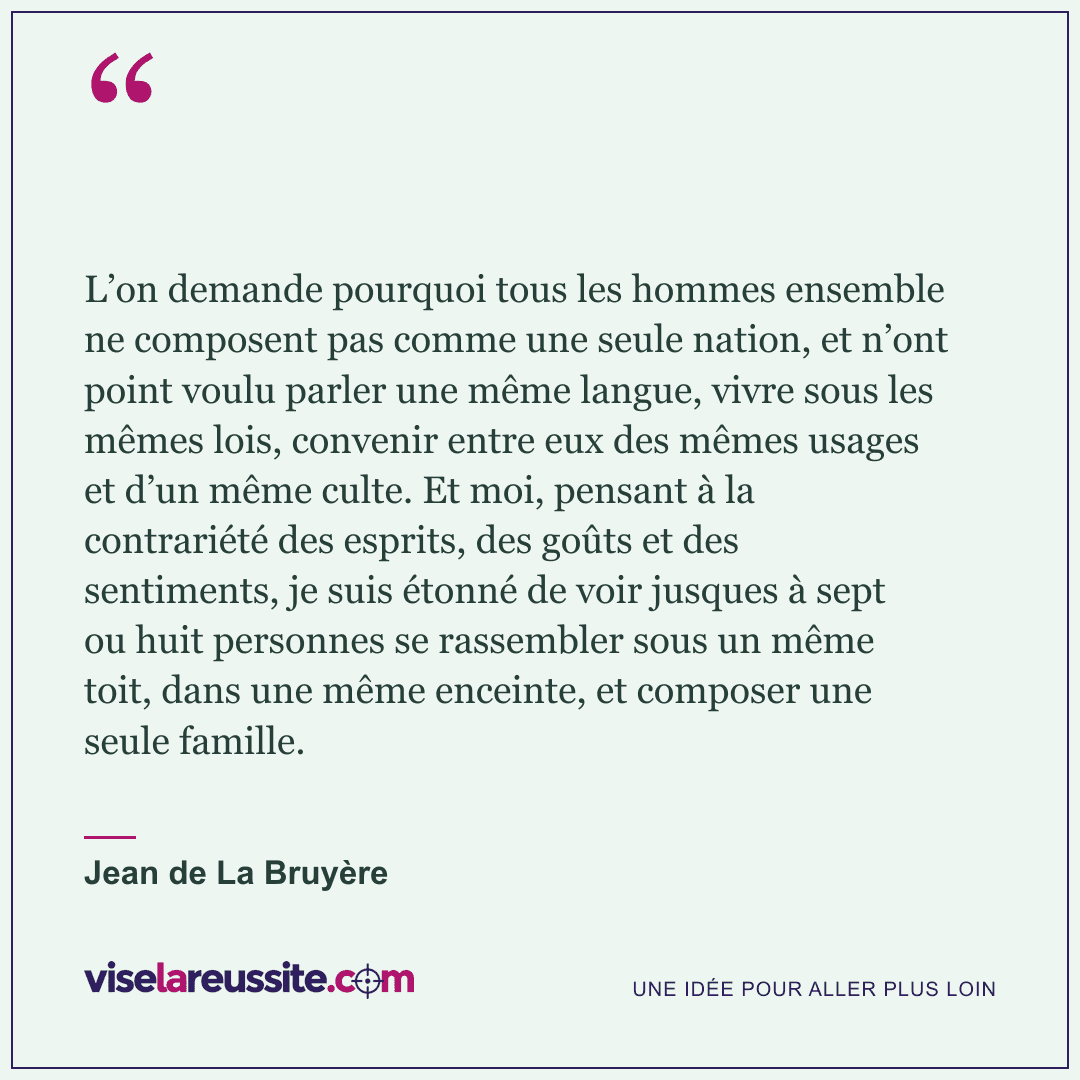 « L’on demande pourquoi tous les hommes ensemble ne composent pas comme une seule nation, et n’ont point voulu parler une même langue, vivre sous les mêmes lois, convenir entre eux des mêmes usages et d’un même culte. Et moi, pensant à la contrariété des esprits, des goûts et des sentiments, je suis étonné de voir jusques à sept ou huit personnes se rassembler sous un même toit, dans une même enceinte, et composer une seule famille. » — Jean de La Bruyère — Vise la Réussite