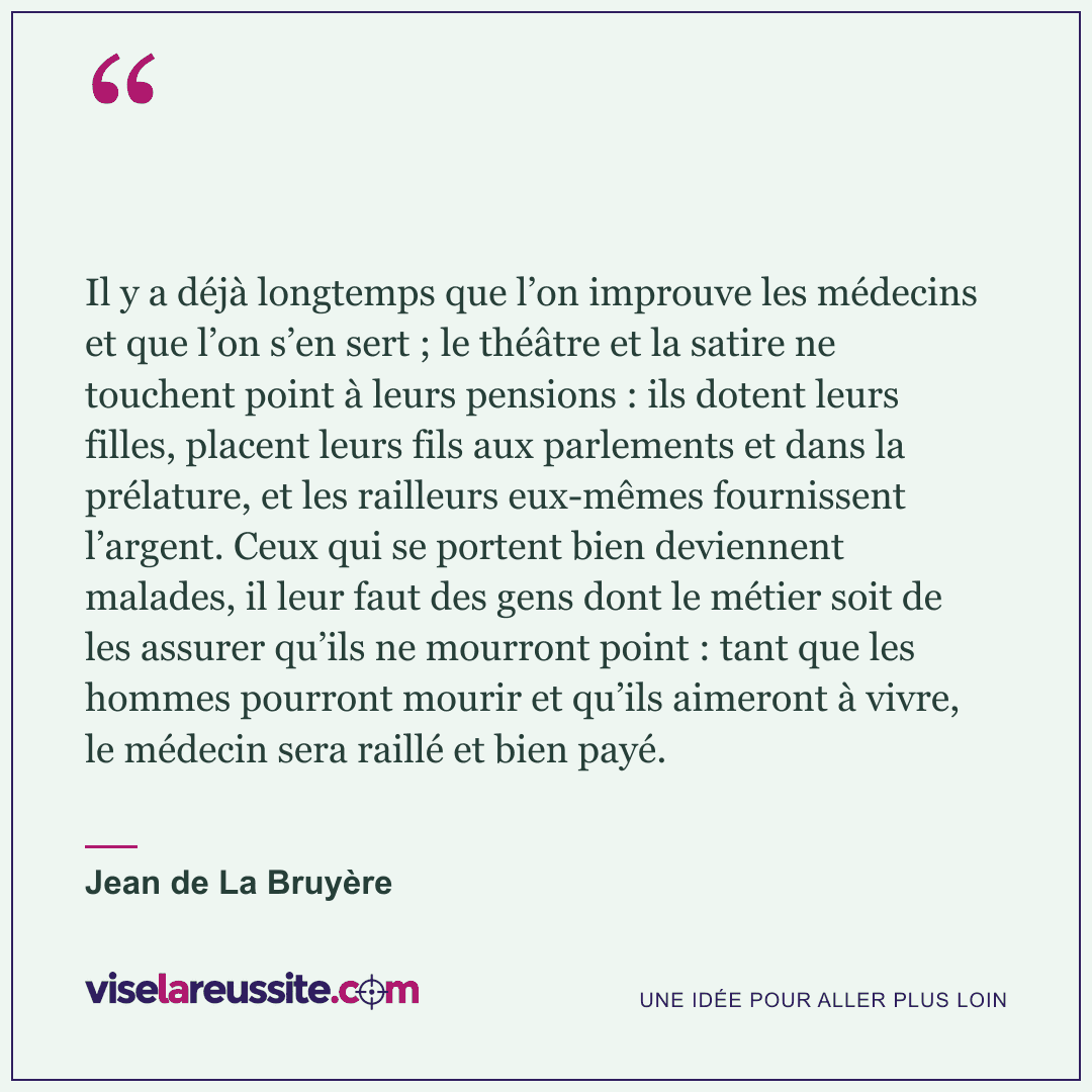 « Il y a déjà longtemps que l’on improuve les médecins et que l’on s’en sert ; le théâtre et la satire ne touchent point à leurs pensions : ils dotent leurs filles, placent leurs fils aux parlements et dans la prélature, et les railleurs eux-mêmes fournissent l’argent. Ceux qui se portent bien deviennent malades, il leur faut des gens dont le métier soit de les assurer qu’ils ne mourront point : tant que les hommes pourront mourir et qu’ils aimeront à vivre, le médecin sera raillé et bien payé. » — Jean de La Bruyère — Vise la Réussite