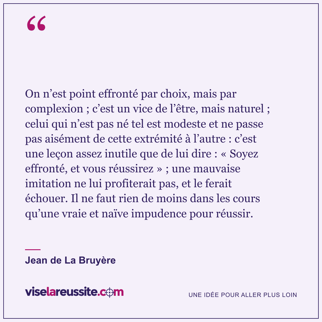 « On n’est point effronté par choix, mais par complexion ; c’est un vice de l’être, mais naturel ; celui qui n’est pas né tel est modeste et ne passe pas aisément de cette extrémité à l’autre : c’est une leçon assez inutile que de lui dire : « Soyez effronté, et vous réussirez » ; une mauvaise imitation ne lui profiterait pas, et le ferait échouer. Il ne faut rien de moins dans les cours qu’une vraie et naïve impudence pour réussir. » — Jean de La Bruyère — Vise la Réussite