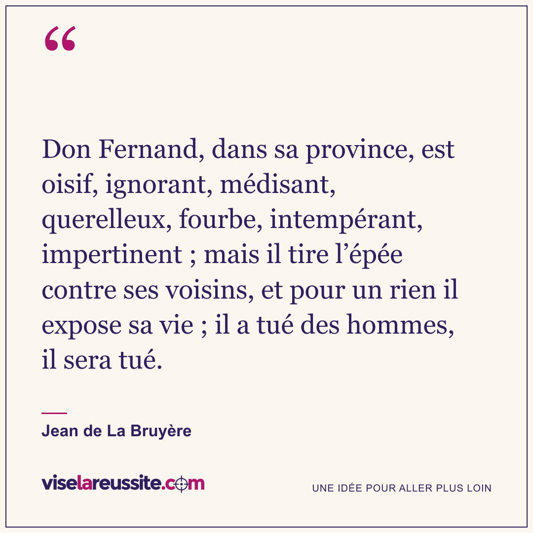 « Don Fernand, dans sa province, est oisif, ignorant, médisant, querelleux, fourbe, intempérant, impertinent ; mais il tire l’épée contre ses voisins, et pour un rien il expose sa vie ; il a tué des hommes, il sera tué. » — Jean de La Bruyère — Vise la Réussite