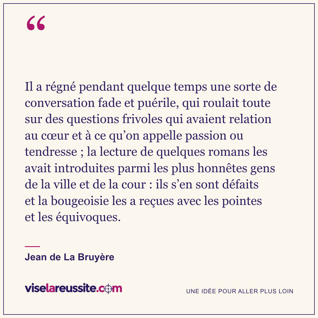 « Il a régné pendant quelque temps une sorte de conversation fade et puérile, qui roulait toute sur des questions frivoles qui avaient relation au cœur et à ce qu’on appelle passion ou tendresse ; la lecture de quelques romans les avait introduites parmi les plus honnêtes gens de la ville et de la cour : ils s’en sont défaits et la bougeoisie les a reçues avec les pointes et les équivoques. » — Jean de La Bruyère — Vise la Réussite