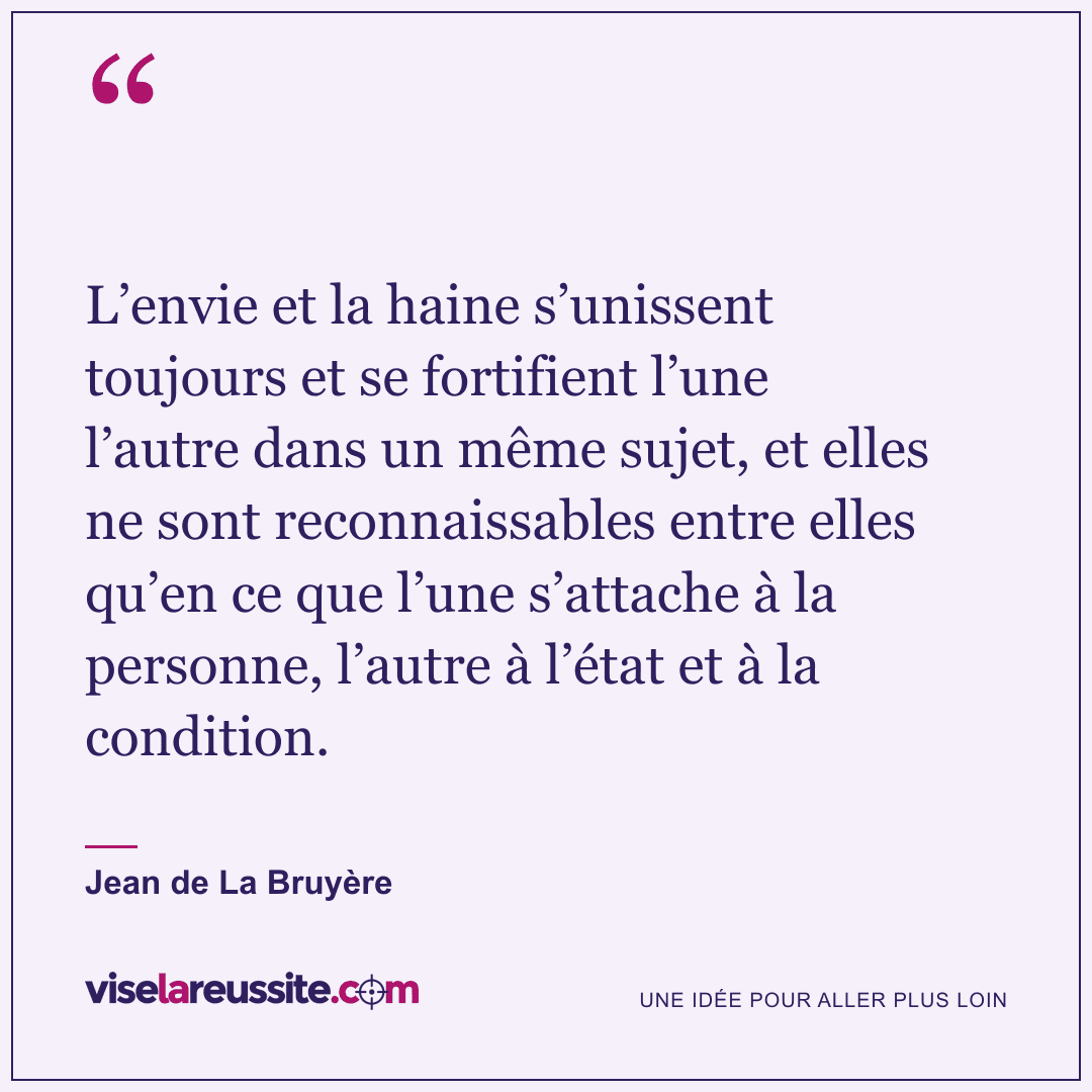 « L’envie et la haine s’unissent toujours et se fortifient l’une l’autre dans un même sujet, et elles ne sont reconnaissables entre elles qu’en ce que l’une s’attache à la personne, l’autre à l’état et à la condition. » — Jean de La Bruyère — Vise la Réussite