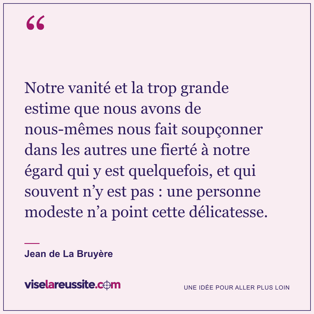 « Notre vanité et la trop grande estime que nous avons de nous-mêmes nous fait soupçonner dans les autres une fierté à notre égard qui y est quelquefois, et qui souvent n’y est pas : une personne modeste n’a point cette délicatesse. » — Jean de La Bruyère — Vise la Réussite
