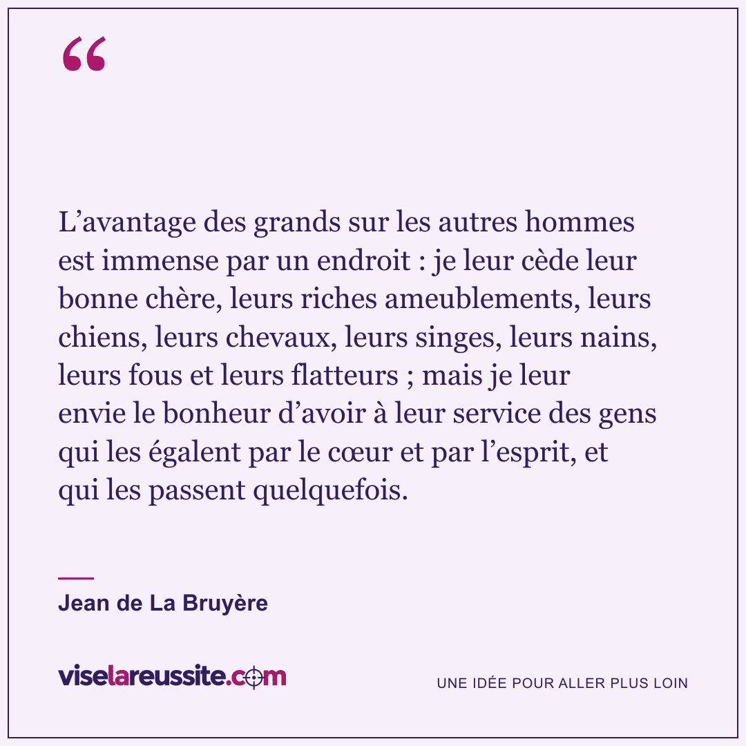 « L’avantage des grands sur les autres hommes est immense par un endroit : je leur cède leur bonne chère, leurs riches ameublements, leurs chiens, leurs chevaux, leurs singes, leurs nains, leurs fous et leurs flatteurs ; mais je leur envie le bonheur d’avoir à leur service des gens qui les égalent par le cœur et par l’esprit, et qui les passent quelquefois. » — Jean de La Bruyère — Vise la Réussite