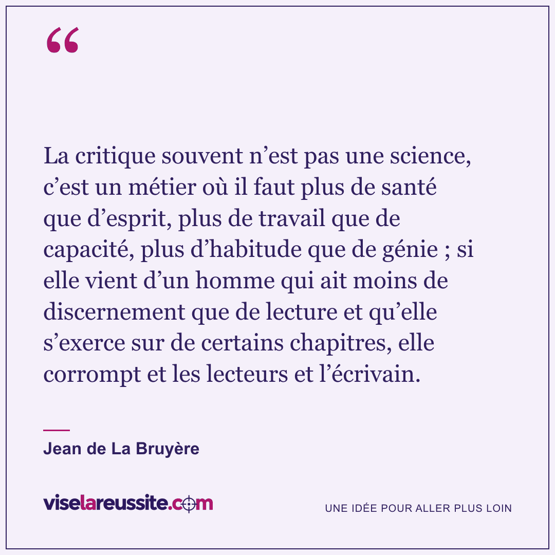 « La critique souvent n’est pas une science, c’est un métier où il faut plus de santé que d’esprit, plus de travail que de capacité, plus d’habitude que de génie ; si elle vient d’un homme qui ait moins de discernement que de lecture et qu’elle s’exerce sur de certains chapitres, elle corrompt et les lecteurs et l’écrivain. » — Jean de La Bruyère — Vise la Réussite