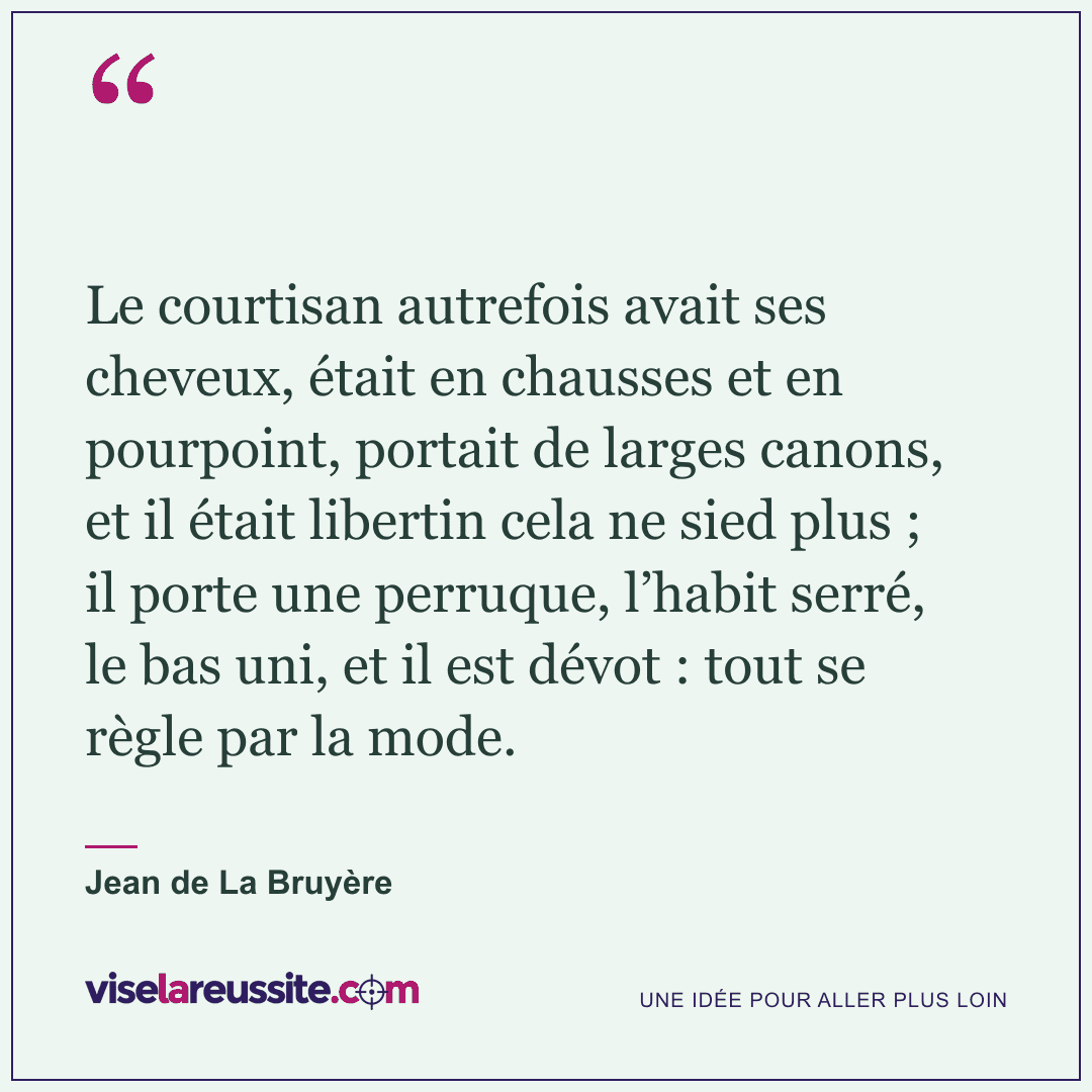 « Le courtisan autrefois avait ses cheveux, était en chausses et en pourpoint, portait de larges canons, et il était libertin cela ne sied plus ; il porte une perruque, l’habit serré, le bas uni, et il est dévot : tout se règle par la mode. » — Jean de La Bruyère — Vise la Réussite