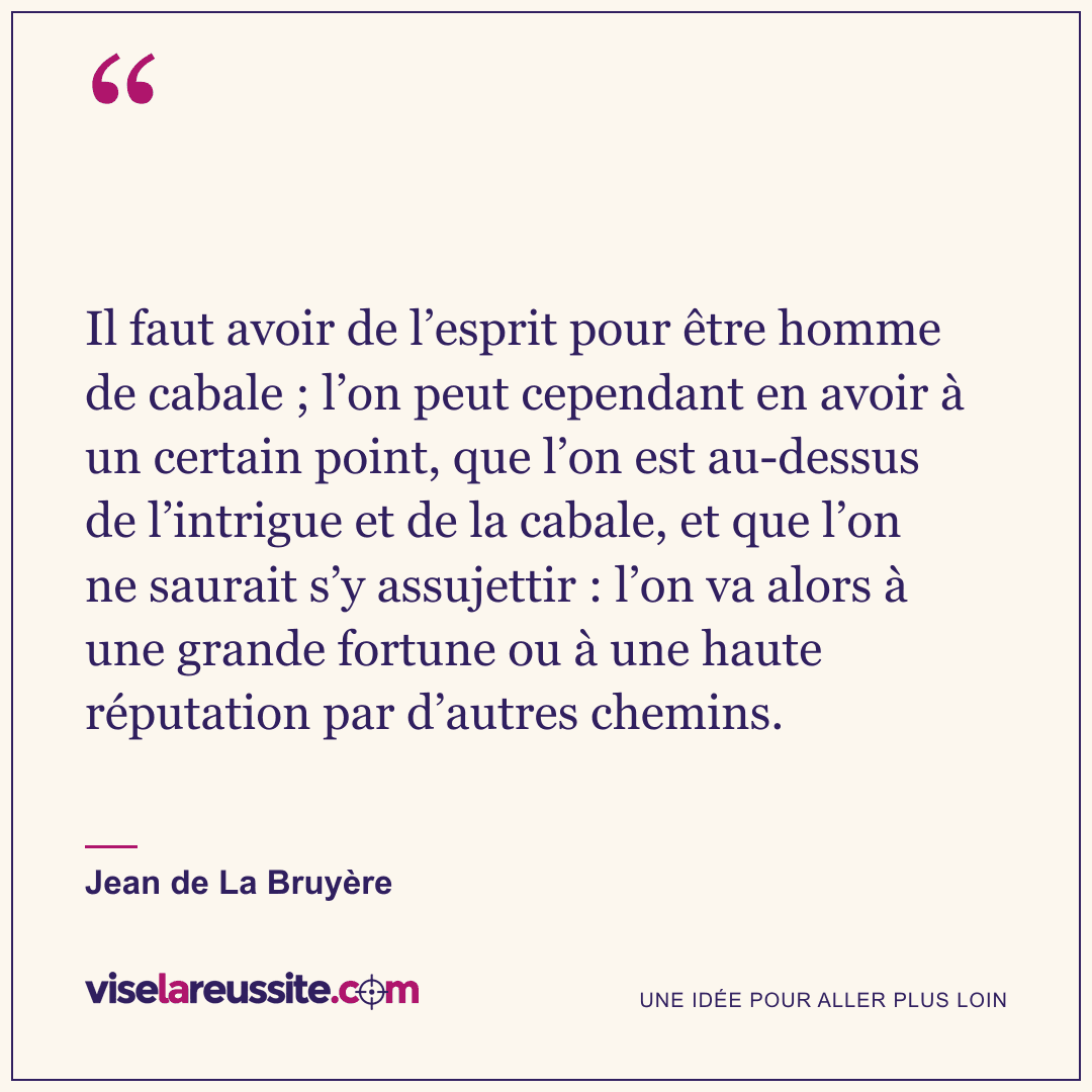 « Il faut avoir de l’esprit pour être homme de cabale ; l’on peut cependant en avoir à un certain point, que l’on est au-dessus de l’intrigue et de la cabale, et que l’on ne saurait s’y assujettir : l’on va alors à une grande fortune ou à une haute réputation par d’autres chemins. » — Jean de La Bruyère — Vise la Réussite