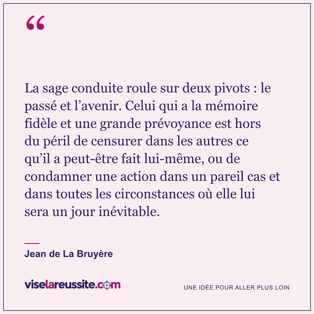 « La sage conduite roule sur deux pivots : le passé et l’avenir. Celui qui a la mémoire fidèle et une grande prévoyance est hors du péril de censurer dans les autres ce qu’il a peut-être fait lui-même, ou de condamner une action dans un pareil cas et dans toutes les circonstances où elle lui sera un jour inévitable. » — Jean de La Bruyère — Vise la Réussite