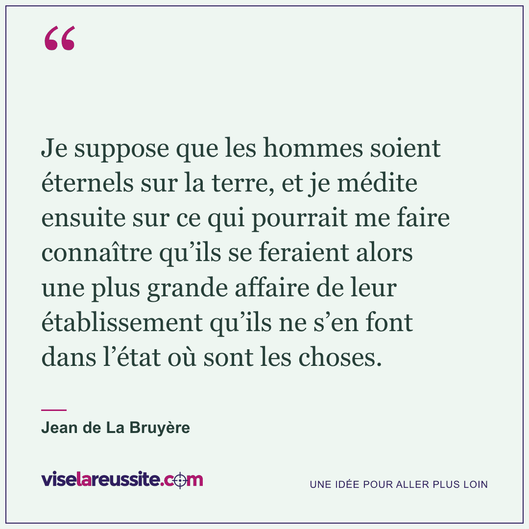 « Je suppose que les hommes soient éternels sur la terre, et je médite ensuite sur ce qui pourrait me faire connaître qu’ils se feraient alors une plus grande affaire de leur établissement qu’ils ne s’en font dans l’état où sont les choses. » — Jean de La Bruyère — Vise la Réussite