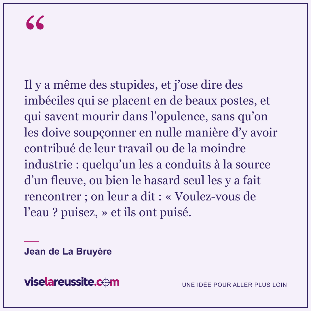 « Il y a même des stupides, et j’ose dire des imbéciles qui se placent en de beaux postes, et qui savent mourir dans l’opulence, sans qu’on les doive soupçonner en nulle manière d’y avoir contribué de leur travail ou de la moindre industrie : quelqu’un les a conduits à la source d’un fleuve, ou bien le hasard seul les y a fait rencontrer ; on leur a dit : « Voulez-vous de l’eau ? puisez, » et ils ont puisé. » — Jean de La Bruyère — Vise la Réussite
