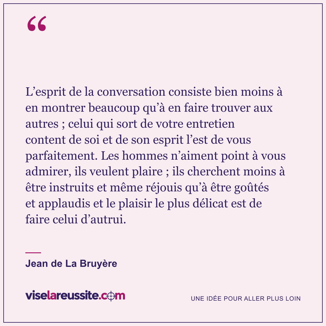 « L’esprit de la conversation consiste bien moins à en montrer beaucoup qu’à en faire trouver aux autres ; celui qui sort de votre entretien content de soi et de son esprit l’est de vous parfaitement. Les hommes n’aiment point à vous admirer, ils veulent plaire ; ils cherchent moins à être instruits et même réjouis qu’à être goûtés et applaudis et le plaisir le plus délicat est de faire celui d’autrui. » — Jean de La Bruyère — Vise la Réussite