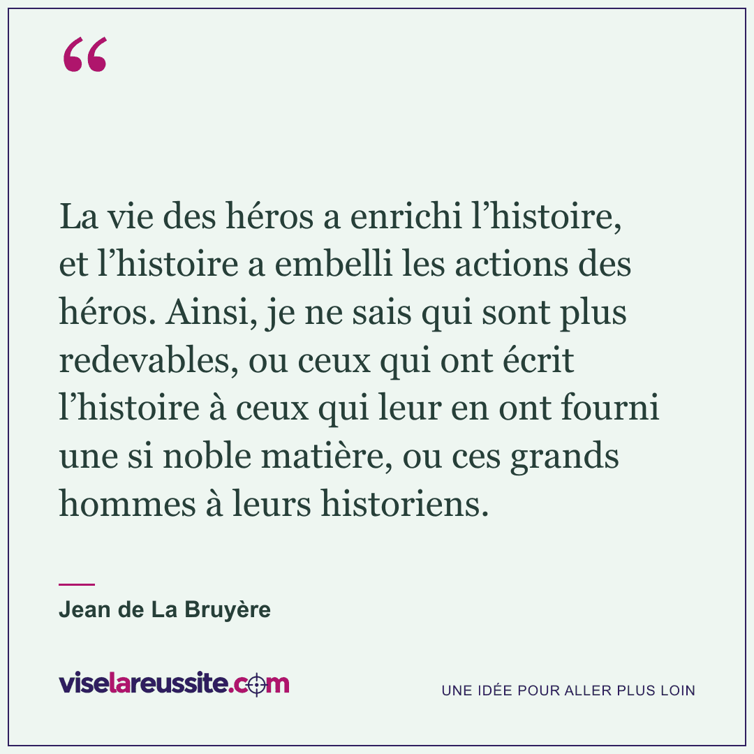 « La vie des héros a enrichi l’histoire, et l’histoire a embelli les actions des héros. Ainsi, je ne sais qui sont plus redevables, ou ceux qui ont écrit l’histoire à ceux qui leur en ont fourni une si noble matière, ou ces grands hommes à leurs historiens. » — Jean de La Bruyère — Vise la Réussite