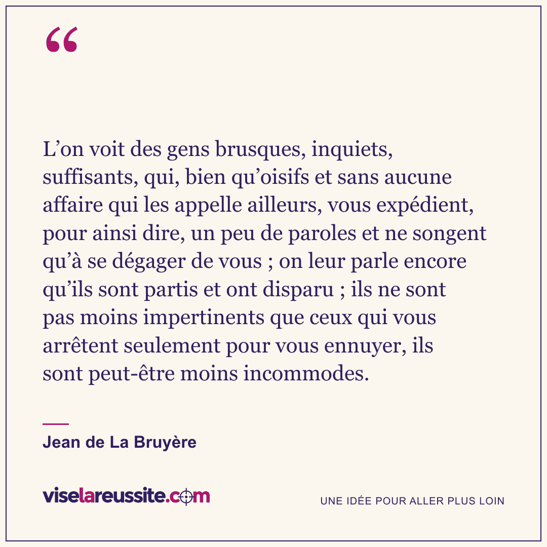 « L’on voit des gens brusques, inquiets, suffisants, qui, bien qu’oisifs et sans aucune affaire qui les appelle ailleurs, vous expédient, pour ainsi dire, un peu de paroles et ne songent qu’à se dégager de vous ; on leur parle encore qu’ils sont partis et ont disparu ; ils ne sont pas moins impertinents que ceux qui vous arrêtent seulement pour vous ennuyer, ils sont peut-être moins incommodes. » — Jean de La Bruyère — Vise la Réussite