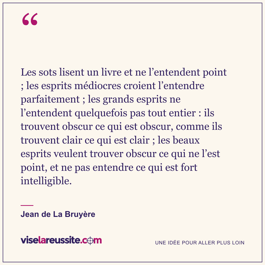 « Les sots lisent un livre et ne l’entendent point ; les esprits médiocres croient l’entendre parfaitement ; les grands esprits ne l’entendent quelquefois pas tout entier : ils trouvent obscur ce qui est obscur, comme ils trouvent clair ce qui est clair ; les beaux esprits veulent trouver obscur ce qui ne l’est point, et ne pas entendre ce qui est fort intelligible. » — Jean de La Bruyère — Vise la Réussite