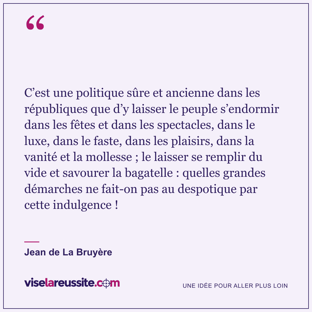 « C’est une politique sûre et ancienne dans les républiques que d’y laisser le peuple s’endormir dans les fêtes et dans les spectacles, dans le luxe, dans le faste, dans les plaisirs, dans la vanité et la mollesse ; le laisser se remplir du vide et savourer la bagatelle : quelles grandes démarches ne fait-on pas au despotique par cette indulgence ! » — Jean de La Bruyère — Vise la Réussite