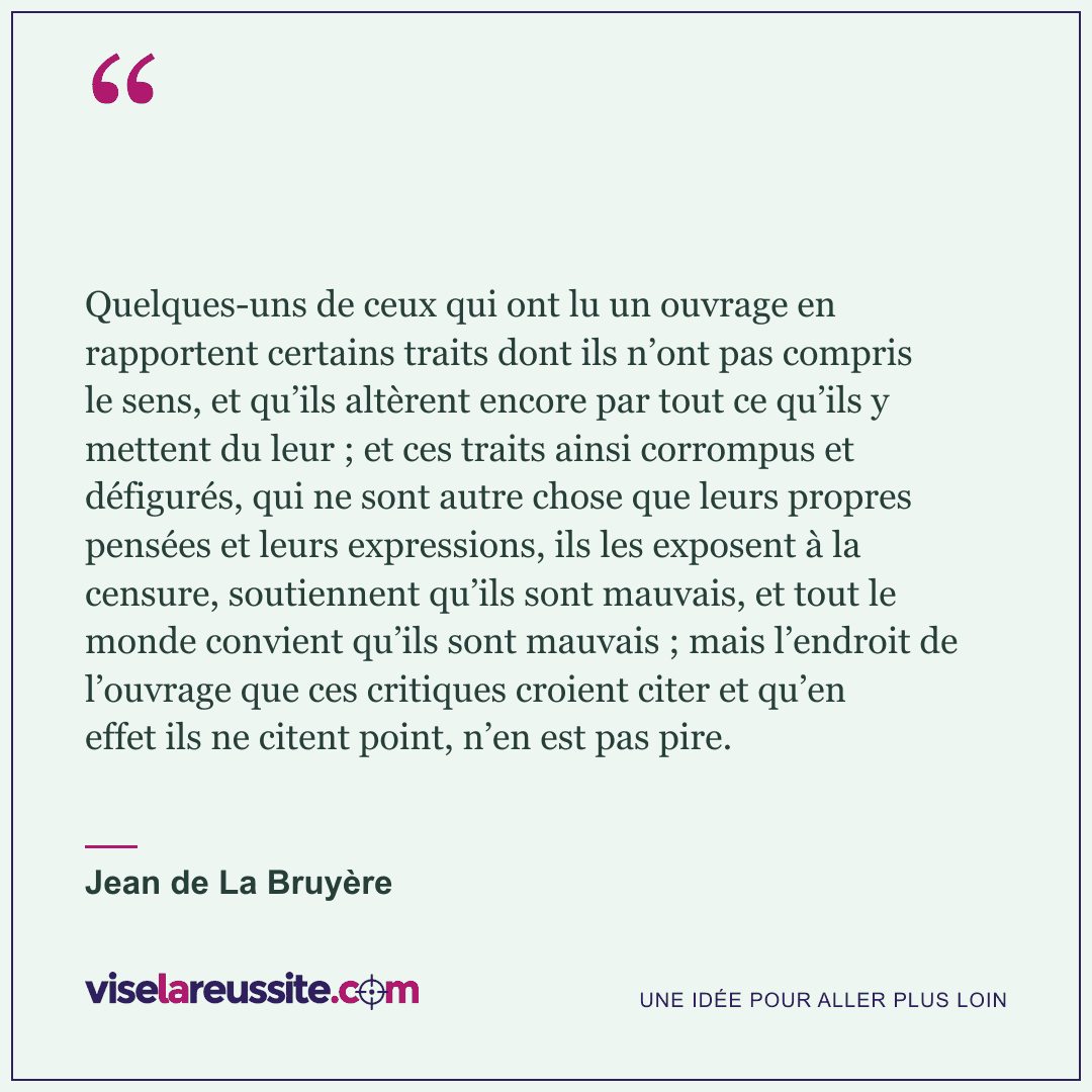 « Quelques-uns de ceux qui ont lu un ouvrage en rapportent certains traits dont ils n’ont pas compris le sens, et qu’ils altèrent encore par tout ce qu’ils y mettent du leur ; et ces traits ainsi corrompus et défigurés, qui ne sont autre chose que leurs propres pensées et leurs expressions, ils les exposent à la censure, soutiennent qu’ils sont mauvais, et tout le monde convient qu’ils sont mauvais ; mais l’endroit de l’ouvrage que ces critiques croient citer et qu’en effet ils ne citent point, n’en est pas pire. » — Jean de La Bruyère — Vise la Réussite