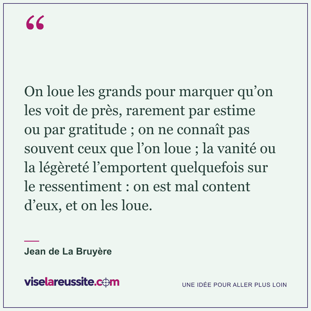 « On loue les grands pour marquer qu’on les voit de près, rarement par estime ou par gratitude ; on ne connaît pas souvent ceux que l’on loue ; la vanité ou la légèreté l’emportent quelquefois sur le ressentiment : on est mal content d’eux, et on les loue. » — Jean de La Bruyère — Vise la Réussite