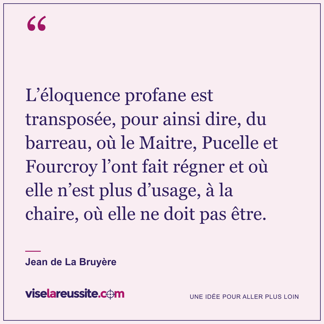 « L’éloquence profane est transposée, pour ainsi dire, du barreau, où le Maitre, Pucelle et Fourcroy l’ont fait régner et où elle n’est plus d’usage, à la chaire, où elle ne doit pas être. » — Jean de La Bruyère — Vise la Réussite