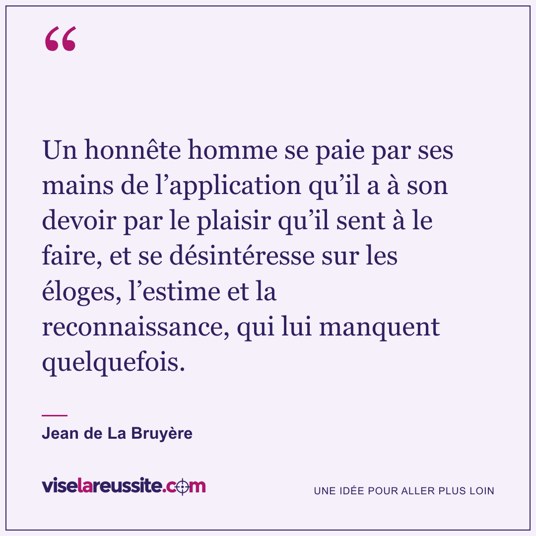 « Un honnête homme se paie par ses mains de l’application qu’il a à son devoir par le plaisir qu’il sent à le faire, et se désintéresse sur les éloges, l’estime et la reconnaissance, qui lui manquent quelquefois. » — Jean de La Bruyère — Vise la Réussite