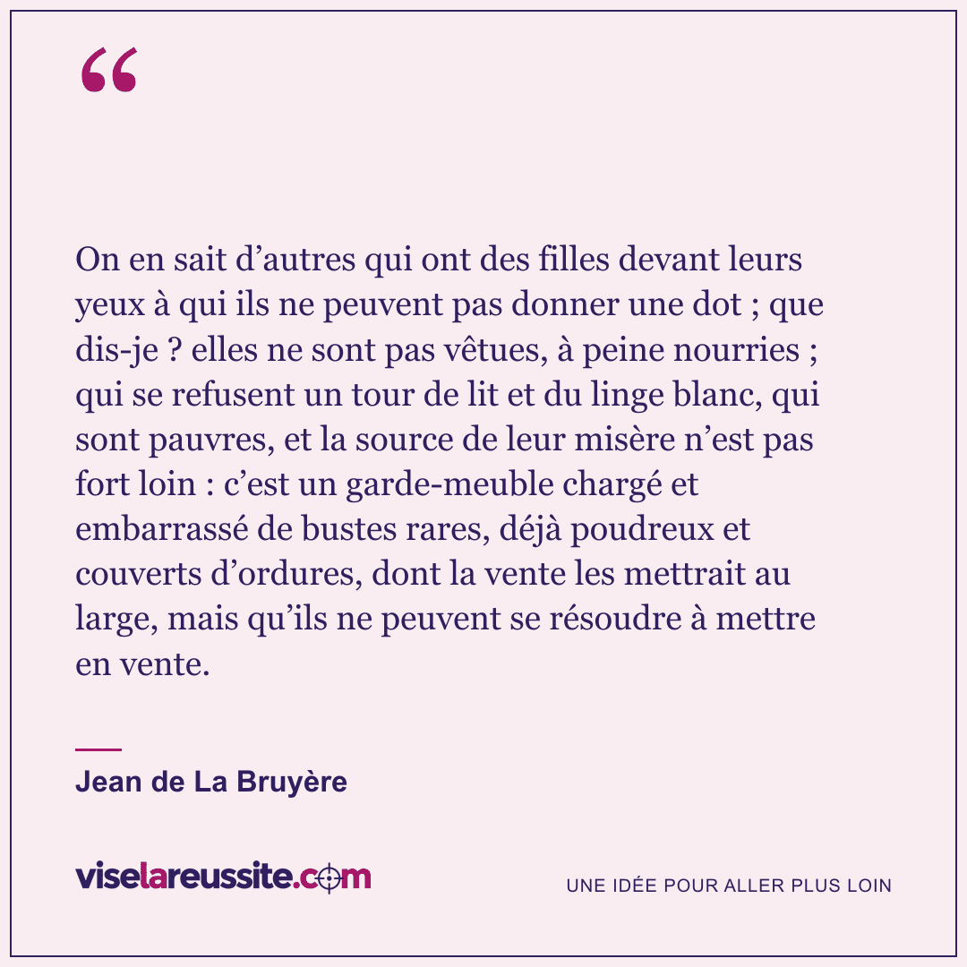 « On en sait d’autres qui ont des filles devant leurs yeux à qui ils ne peuvent pas donner une dot ; que dis-je ? elles ne sont pas vêtues, à peine nourries ; qui se refusent un tour de lit et du linge blanc, qui sont pauvres, et la source de leur misère n’est pas fort loin : c’est un garde-meuble chargé et embarrassé de bustes rares, déjà poudreux et couverts d’ordures, dont la vente les mettrait au large, mais qu’ils ne peuvent se résoudre à mettre en vente. » — Jean de La Bruyère — Vise la Réussite