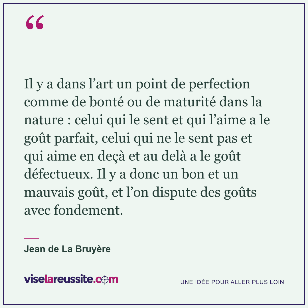 « Il y a dans l’art un point de perfection comme de bonté ou de maturité dans la nature : celui qui le sent et qui l’aime a le goût parfait, celui qui ne le sent pas et qui aime en deçà et au delà a le goût défectueux. Il y a donc un bon et un mauvais goût, et l’on dispute des goûts avec fondement. » — Jean de La Bruyère — Vise la Réussite