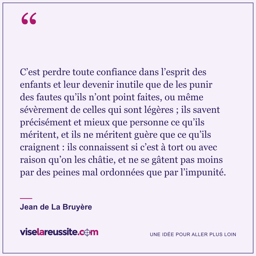 « C’est perdre toute confiance dans l’esprit des enfants et leur devenir inutile que de les punir des fautes qu’ils n’ont point faites, ou même sévèrement de celles qui sont légères ; ils savent précisément et mieux que personne ce qu’ils méritent, et ils ne méritent guère que ce qu’ils craignent : ils connaissent si c’est à tort ou avec raison qu’on les châtie, et ne se gâtent pas moins par des peines mal ordonnées que par l’impunité. » — Jean de La Bruyère — Vise la Réussite