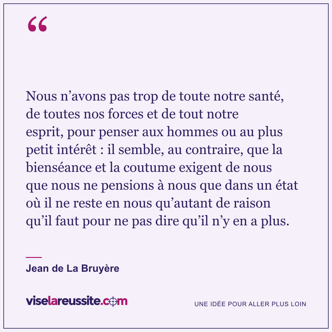 « Nous n’avons pas trop de toute notre santé, de toutes nos forces et de tout notre esprit, pour penser aux hommes ou au plus petit intérêt : il semble, au contraire, que la bienséance et la coutume exigent de nous que nous ne pensions à nous que dans un état où il ne reste en nous qu’autant de raison qu’il faut pour ne pas dire qu’il n’y en a plus. » — Jean de La Bruyère — Vise la Réussite