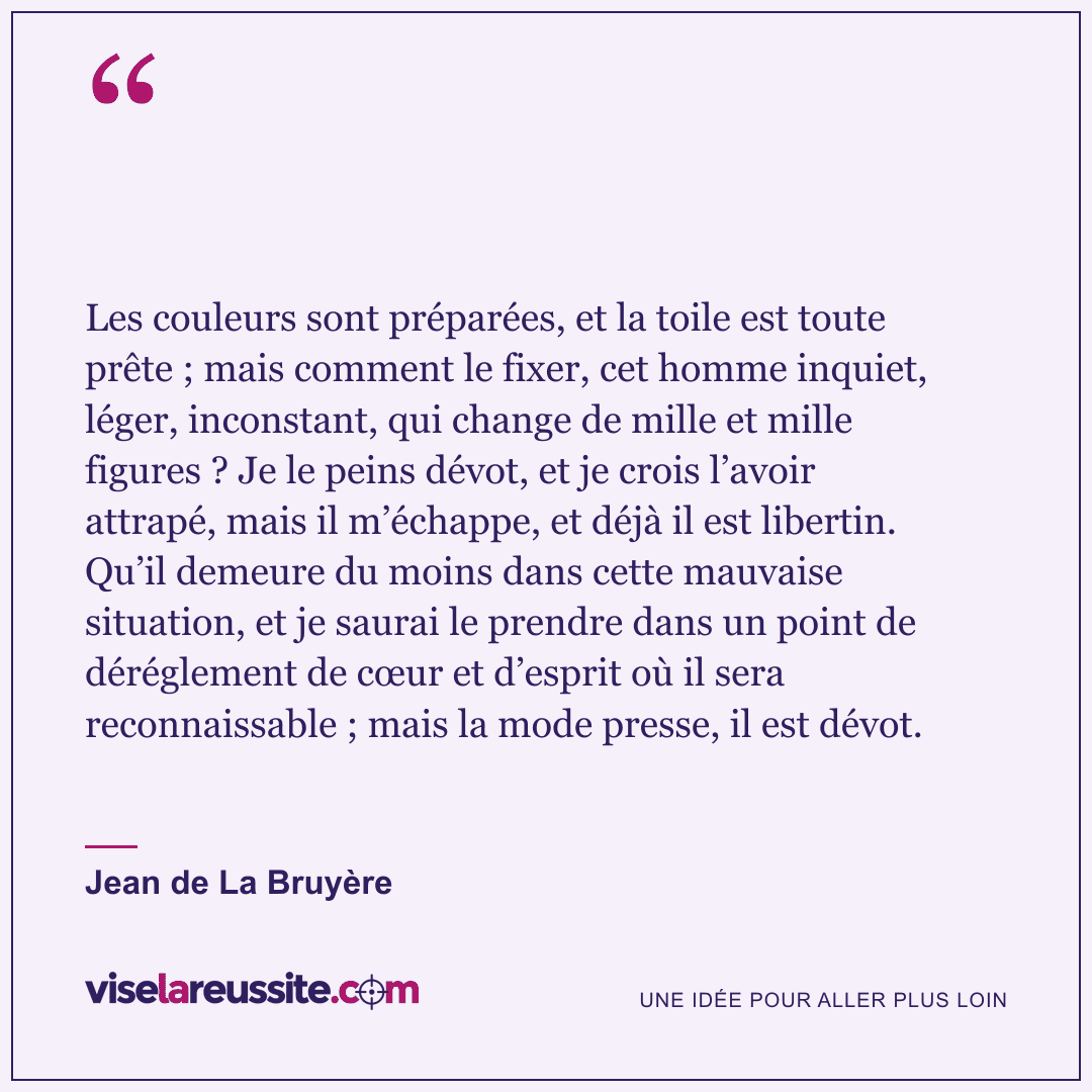 « Les couleurs sont préparées, et la toile est toute prête ; mais comment le fixer, cet homme inquiet, léger, inconstant, qui change de mille et mille figures ? Je le peins dévot, et je crois l’avoir attrapé, mais il m’échappe, et déjà il est libertin. Qu’il demeure du moins dans cette mauvaise situation, et je saurai le prendre dans un point de déréglement de cœur et d’esprit où il sera reconnaissable ; mais la mode presse, il est dévot. » — Jean de La Bruyère — Vise la Réussite