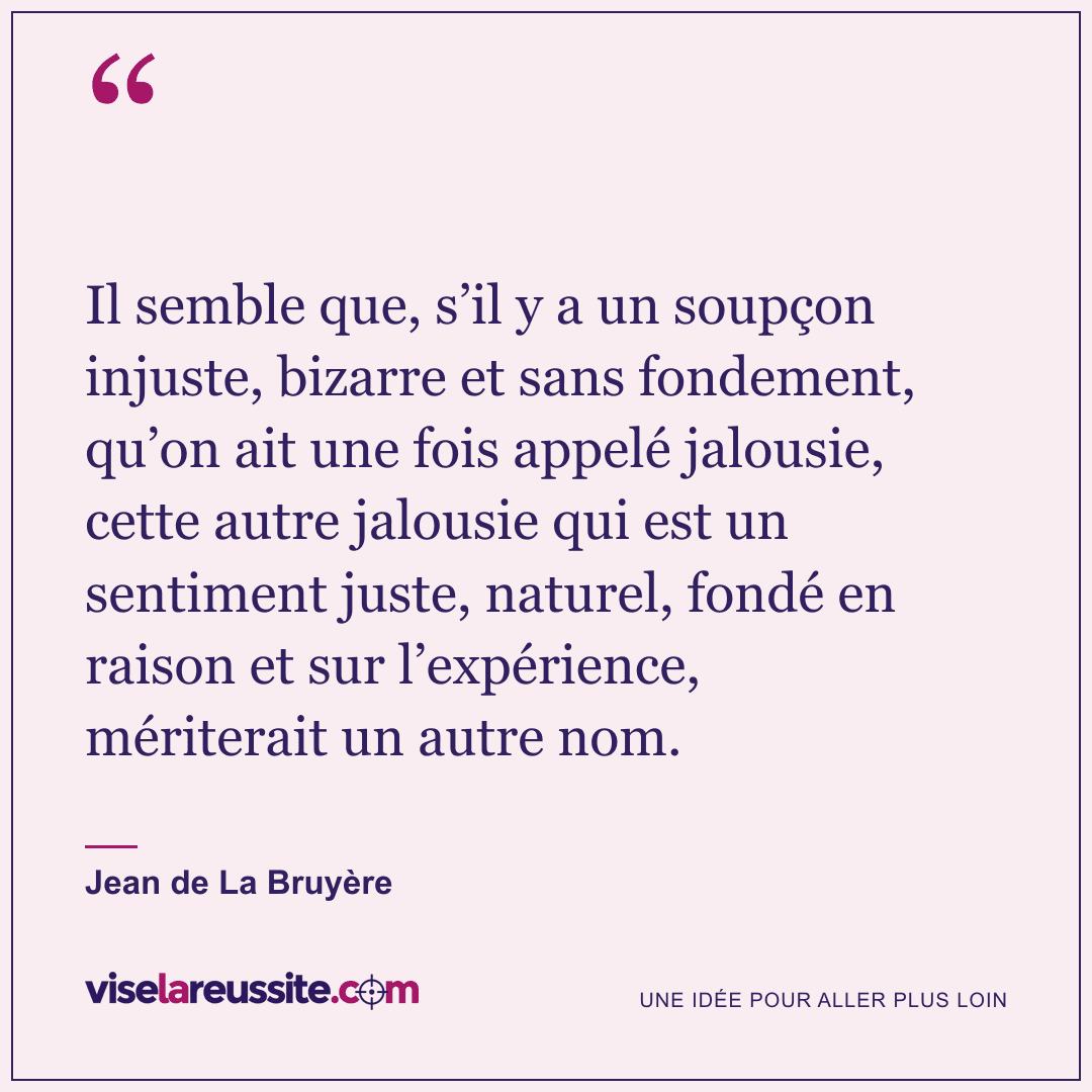« Il semble que, s’il y a un soupçon injuste, bizarre et sans fondement, qu’on ait une fois appelé jalousie, cette autre jalousie qui est un sentiment juste, naturel, fondé en raison et sur l’expérience, mériterait un autre nom. » — Jean de La Bruyère — Vise la Réussite